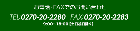 お電話・FAXでのお問い合わせ｜TEL:0270-20-2280  FAX:0270-20-2283｜9:00?18:00【土日祝日除く】